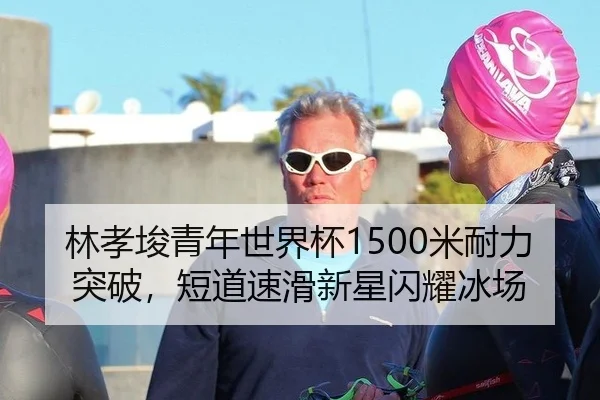 林孝埈青年世界杯1500米耐力突破，短道速滑新星闪耀冰场