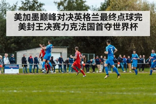 美加墨巅峰对决英格兰最终点球完美封王决赛力克法国首夺世界杯
